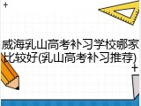 威海乳山高考补习学校哪家比较好(乳山高考补习推荐)