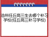 沧州任丘高三生去哪个补习学校(任丘高三补习学校)