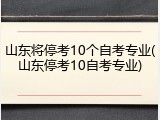 山东将停考10个自考专业(山东停考10自考专业)