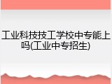 工业科技技工学校中专能上吗(工业中专招生)
