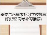 泰安岱岳高考补习学校哪家好(岱岳高考补习推荐)