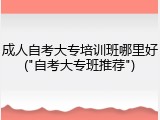 成人自考大专培训班哪里好("自考大专班推荐")
