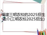 福建三明农校的2025招生简介(三明农校2025招生)