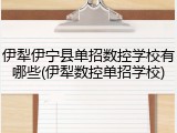 伊犁伊宁县单招数控学校有哪些(伊犁数控单招学校)