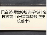 巴音郭楞数控培训学校排名技校前十(巴音郭楞数控技校前十)