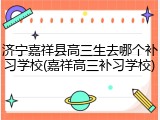 济宁嘉祥县高三生去哪个补习学校(嘉祥高三补习学校)