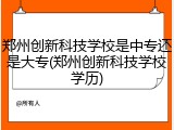 郑州创新科技学校是中专还是大专(郑州创新科技学校学历)