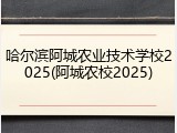 哈尔滨阿城农业技术学校2025(阿城农校2025)