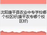 沈阳康平县农业中专学校哪个校区好(康平农专哪个校区好)