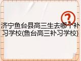 济宁鱼台县高三生去哪个补习学校(鱼台高三补习学校)