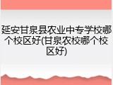 延安甘泉县农业中专学校哪个校区好(甘泉农校哪个校区好)