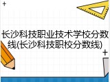长沙科技职业技术学校分数线(长沙科技职校分数线)