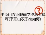 平顶山农业职高学校怎么样啊(平顶山农职校如何)