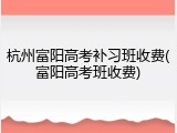 杭州富阳高考补习班收费(富阳高考班收费)