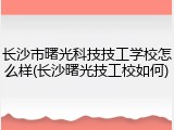 长沙市曙光科技技工学校怎么样(长沙曙光技工校如何)