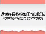运城绛县数控加工培训班技校有哪些(绛县数控技校)