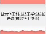 甘肃华工科技技工学校校长是谁(甘肃华工校长)