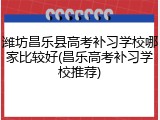 潍坊昌乐县高考补习学校哪家比较好(昌乐高考补习学校推荐)