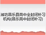 潍坊昌乐县高中全封闭补习机构(昌乐高中封闭补习)