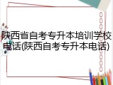 陕西省自考专升本培训学校电话(陕西自考专升本电话)