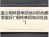 遵义桐梓县单招培训机构哪家最好("桐梓单招培训优选")