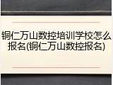铜仁万山数控培训学校怎么报名(铜仁万山数控报名)