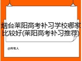 烟台莱阳高考补习学校哪家比较好(莱阳高考补习推荐)