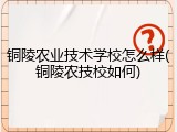 铜陵农业技术学校怎么样(铜陵农技校如何)