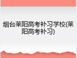 烟台莱阳高考补习学校(莱阳高考补习)