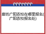 廊坊广阳农校在哪里报名(广阳农校报名处)