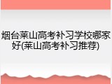 烟台莱山高考补习学校哪家好(莱山高考补习推荐)