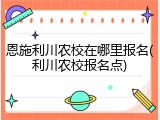 恩施利川农校在哪里报名(利川农校报名点)