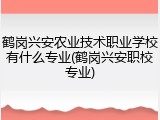 鹤岗兴安农业技术职业学校有什么专业(鹤岗兴安职校专业)