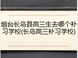 烟台长岛县高三生去哪个补习学校(长岛高三补习学校)