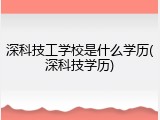 深科技工学校是什么学历(深科技学历)