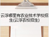 云浮哪里有农业技术学校招生(云浮农校招生)