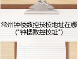 常州钟楼数控技校地址在哪("钟楼数控校址")