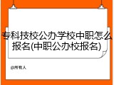 专科技校公办学校中职怎么报名(中职公办校报名)