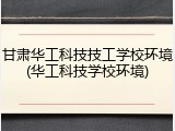 甘肃华工科技技工学校环境(华工科技学校环境)