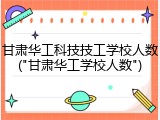 甘肃华工科技技工学校人数("甘肃华工学校人数")