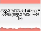 秦皇岛渤海科技中等专业学校好吗(秦皇岛渤海中专好吗)