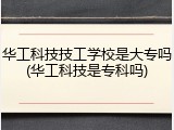 华工科技技工学校是大专吗(华工科技是专科吗)