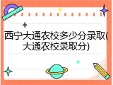 西宁大通农校多少分录取(大通农校录取分)