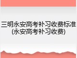 三明永安高考补习收费标准(永安高考补习收费)
