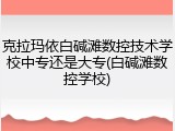 克拉玛依白碱滩数控技术学校中专还是大专(白碱滩数控学校)