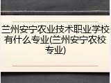 兰州安宁农业技术职业学校有什么专业(兰州安宁农校专业)