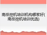 南岳挖机培训机构哪家好(南岳挖机培训优选)