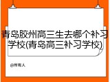 青岛胶州高三生去哪个补习学校(青岛高三补习学校)