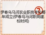 伊春乌马河农业职高学校哪年成立(伊春乌马河职高建校时间)
