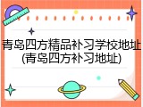 青岛四方精品补习学校地址(青岛四方补习地址)